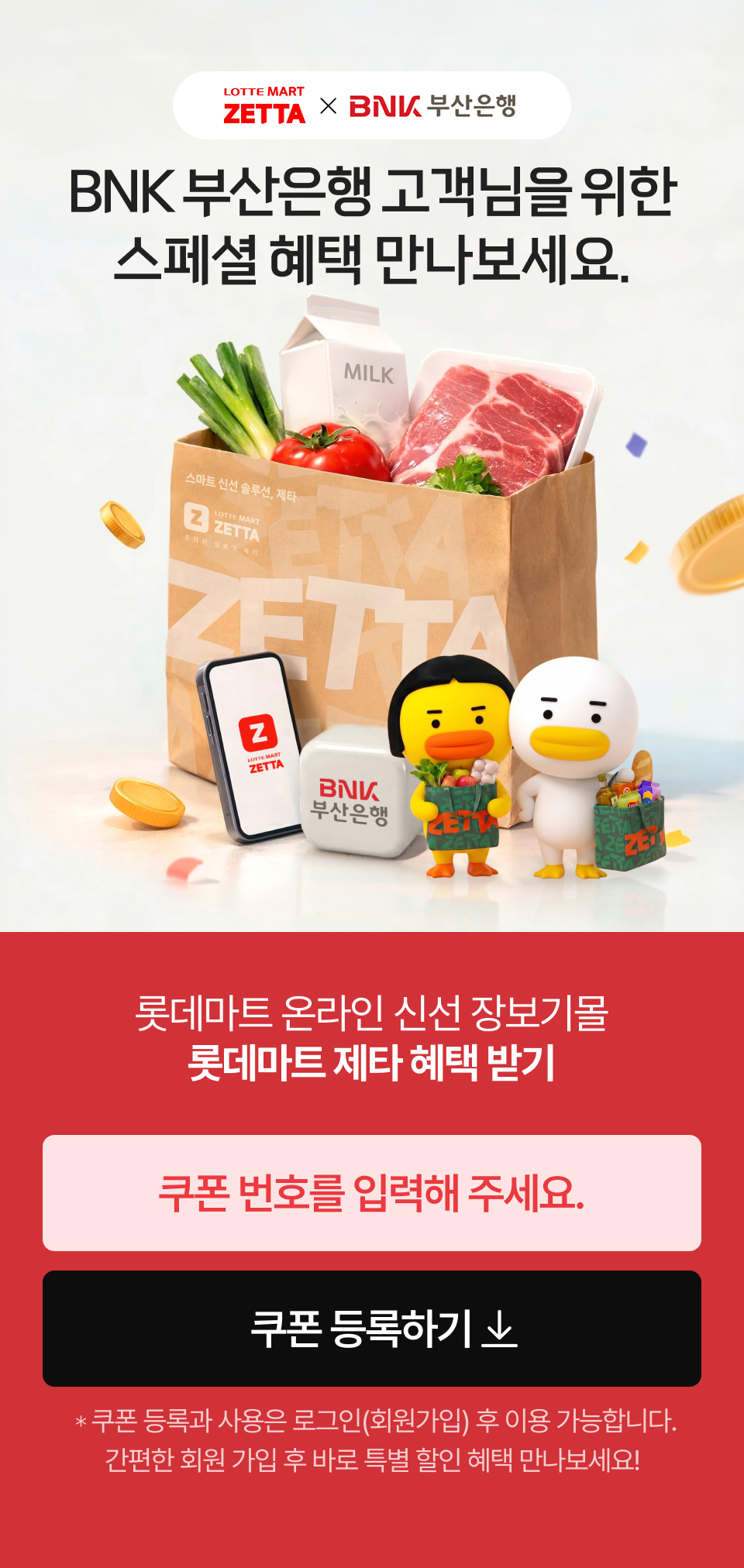 
			            LOTTE MART ZETTA and BNK 부산은행
			            BNK 부산은행 고객님을 위한 스페셜 혜택 만나보세요.
			            롯데마트 온라인 신선 장보기몰 롯데마트 제타 혜택 받기 쿠폰 등록하기 쿠폰 등록과 사용은 로그인(회원가입) 후 이용 가능합니다. 
				            