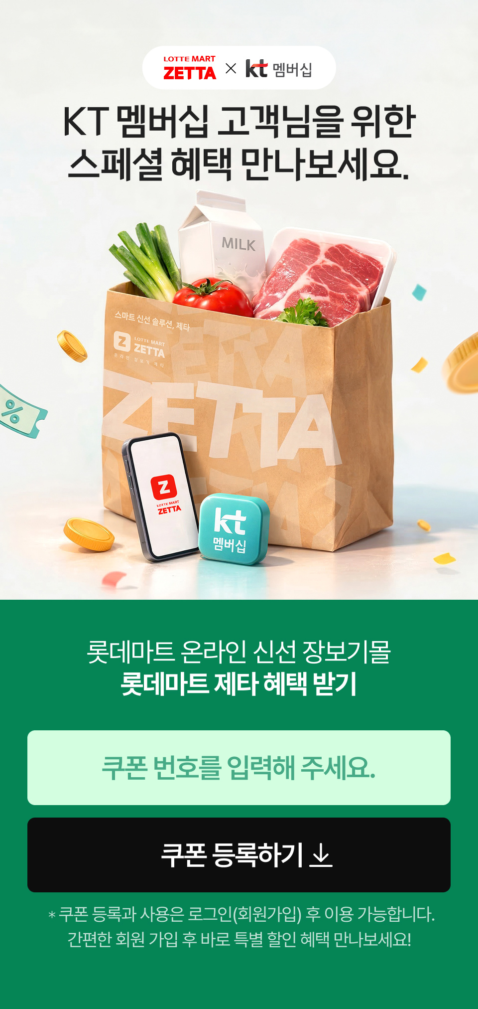 
				            LOTTE MART ZETTA and KT 멤버십
				            KT 멤버십 고객님을 위한 스페셜 혜택 만나보세요.
				            롯데마트 온라인 신선 장보기몰 롯데마트 제타 혜택 받기 쿠폰 등록하기 쿠폰 등록과 사용은 로그인(회원가입) 후 이용 가능합니다. 
				            