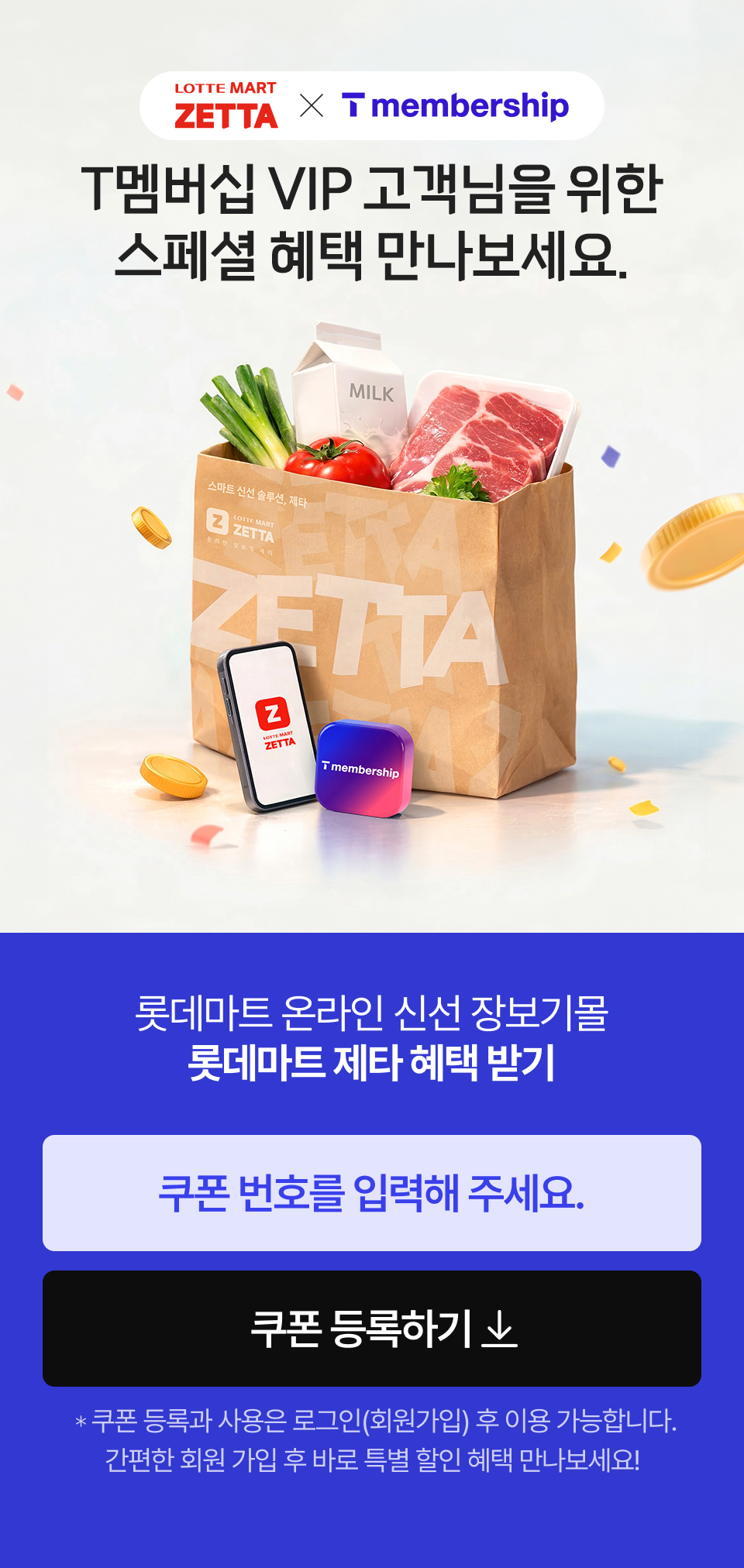 
			            LOTTE MART ZETTA and T멤버십 VIP
			            T멤버십 VIP 고객님을 위한 스페셜 혜택 만나보세요.
			            롯데마트 온라인 신선 장보기몰 롯데마트 제타 혜택 받기 쿠폰 등록하기 쿠폰 등록과 사용은 로그인(회원가입) 후 이용 가능합니다. 
				            