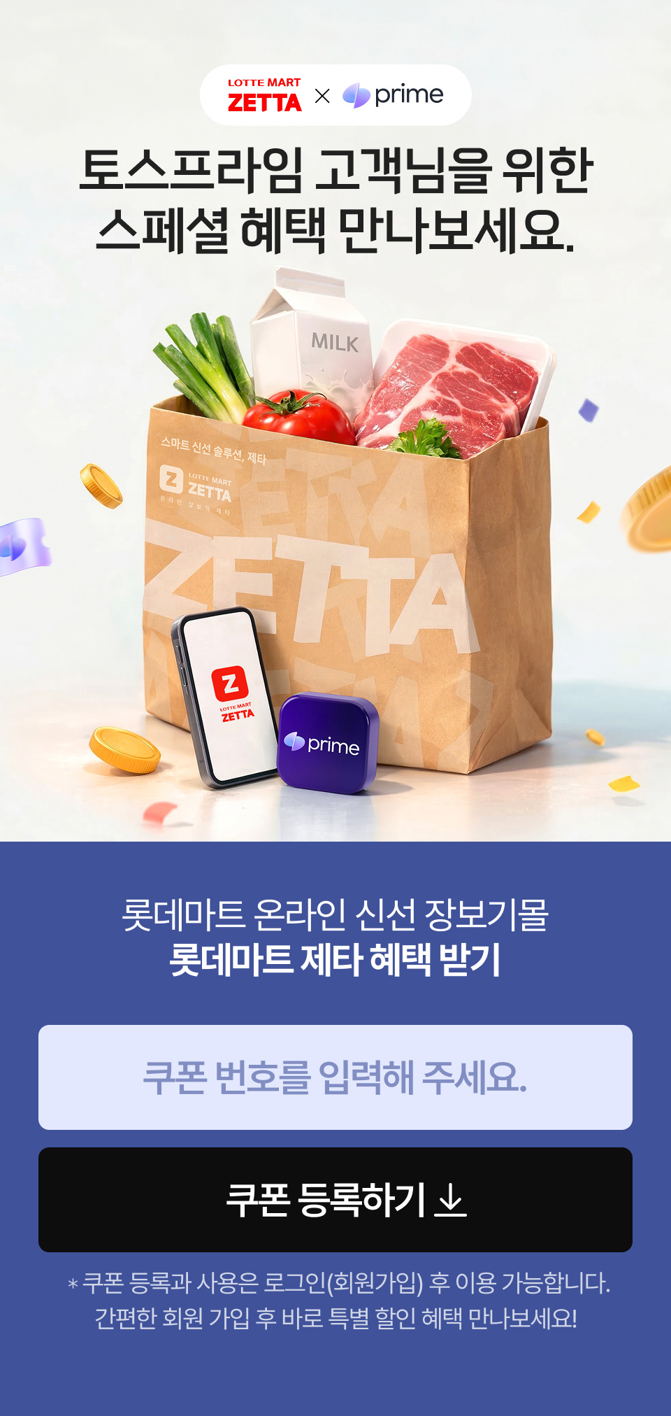 
			            LOTTE MART ZETTA and 토스프라임
			            토스프라임 고객님을 위한 스페셜 혜택 만나보세요.
			            롯데마트 온라인 신선 장보기몰 롯데마트 제타 혜택 받기 쿠폰 등록하기 쿠폰 등록과 사용은 로그인(회원가입) 후 이용 가능합니다. 
				            